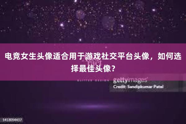 电竞女生头像适合用于游戏社交平台头像，如何选择最佳头像？