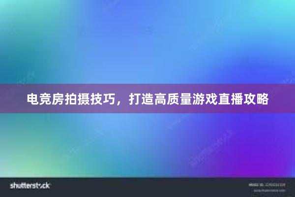 电竞房拍摄技巧，打造高质量游戏直播攻略