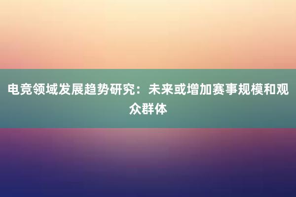 电竞领域发展趋势研究：未来或增加赛事规模和观众群体