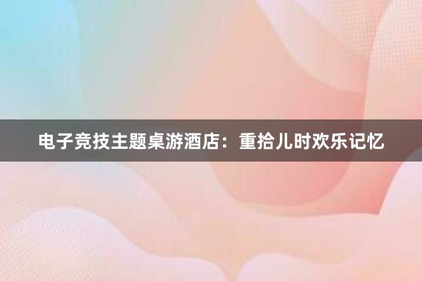 电子竞技主题桌游酒店：重拾儿时欢乐记忆