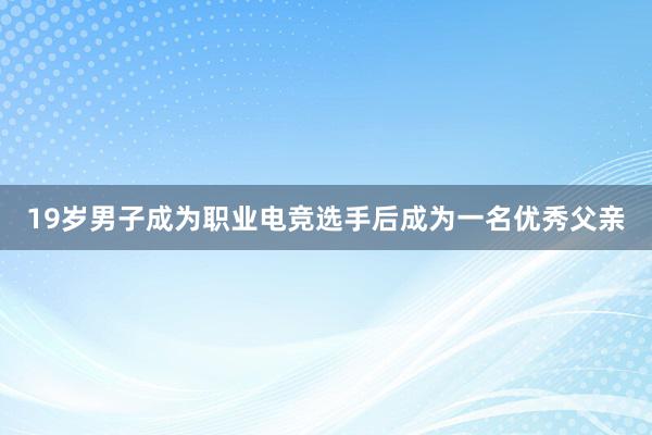 19岁男子成为职业电竞选手后成为一名优秀父亲