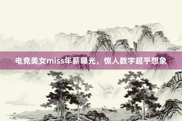 电竞美女miss年薪曝光，惊人数字超乎想象