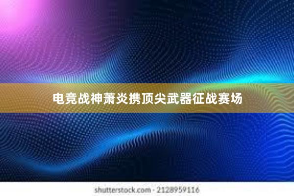 电竞战神萧炎携顶尖武器征战赛场