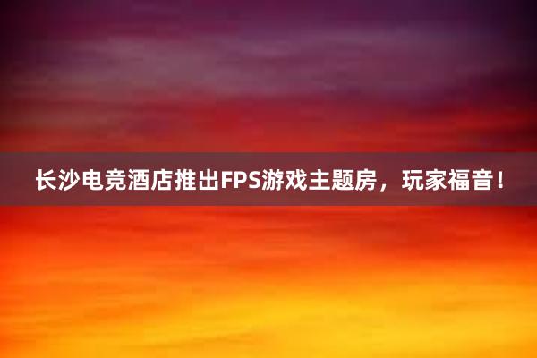 长沙电竞酒店推出FPS游戏主题房，玩家福音！