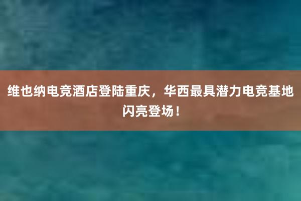 维也纳电竞酒店登陆重庆，华西最具潜力电竞基地闪亮登场！