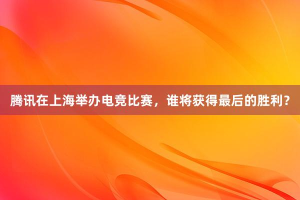 腾讯在上海举办电竞比赛，谁将获得最后的胜利？