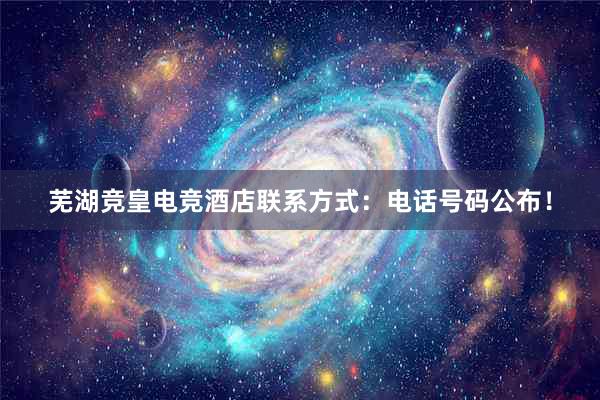 芜湖竞皇电竞酒店联系方式：电话号码公布！