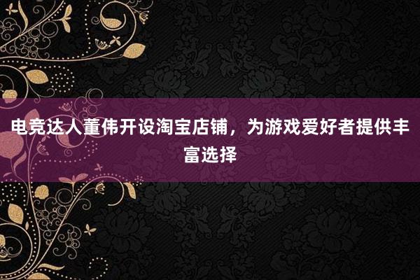 电竞达人董伟开设淘宝店铺，为游戏爱好者提供丰富选择