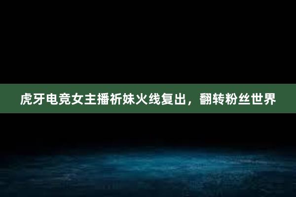 虎牙电竞女主播祈妹火线复出，翻转粉丝世界