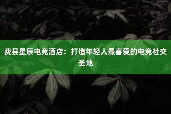 费县星辰电竞酒店：打造年轻人最喜爱的电竞社交圣地