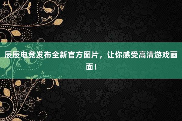 辰辰电竞发布全新官方图片，让你感受高清游戏画面！