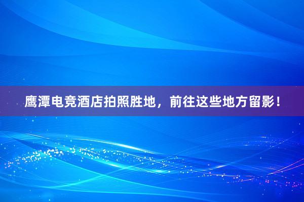 鹰潭电竞酒店拍照胜地，前往这些地方留影！