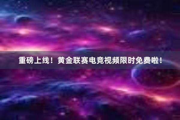 重磅上线！黄金联赛电竞视频限时免费啦！